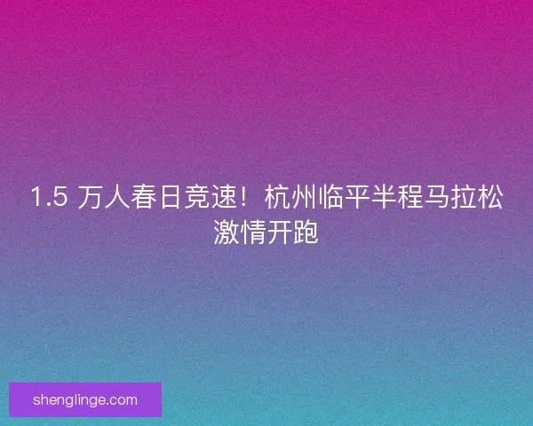 1.5 万人春日竞速！杭州临平半程马拉松激情开跑