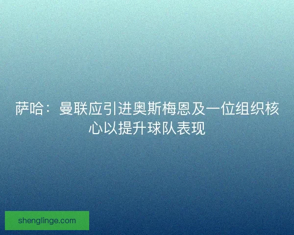 萨哈：曼联应引进奥斯梅恩及一位组织核心以提升球队表现