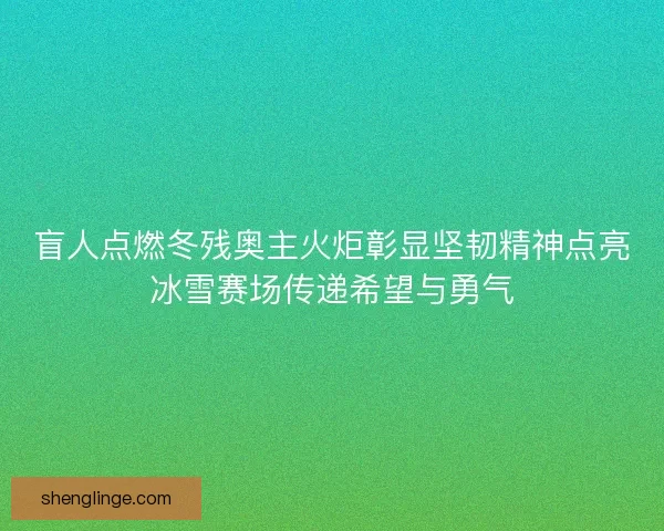 盲人点燃冬残奥主火炬彰显坚韧精神点亮冰雪赛场传递希望与勇气
