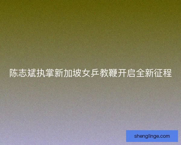陈志斌执掌新加坡女乒教鞭开启全新征程