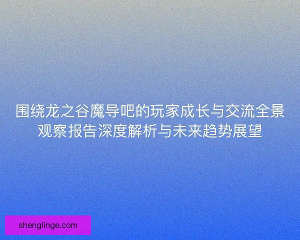 围绕龙之谷魔导吧的玩家成长与交流全景观察报告深度解析与未来趋势展望