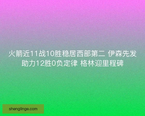 火箭近11战10胜稳居西部第二 伊森先发助力12胜0负定律 格林迎里程碑