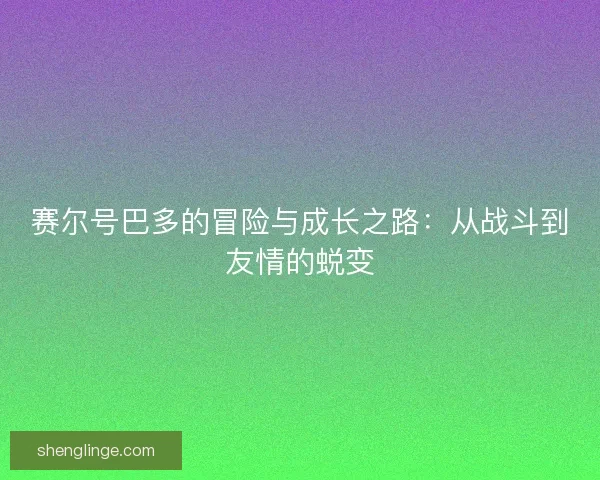 赛尔号巴多的冒险与成长之路：从战斗到友情的蜕变