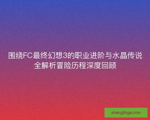 围绕FC最终幻想3的职业进阶与水晶传说全解析冒险历程深度回顾