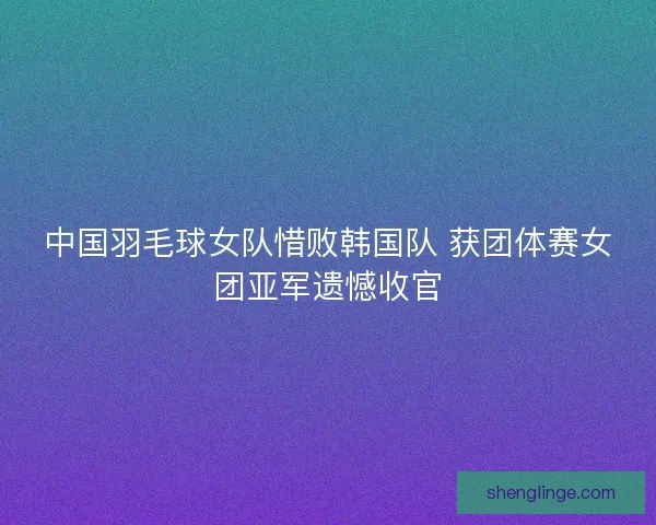 中国羽毛球女队惜败韩国队 获团体赛女团亚军遗憾收官
