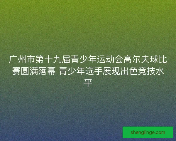 广州市第十九届青少年运动会高尔夫球比赛圆满落幕 青少年选手展现出色竞技水平
