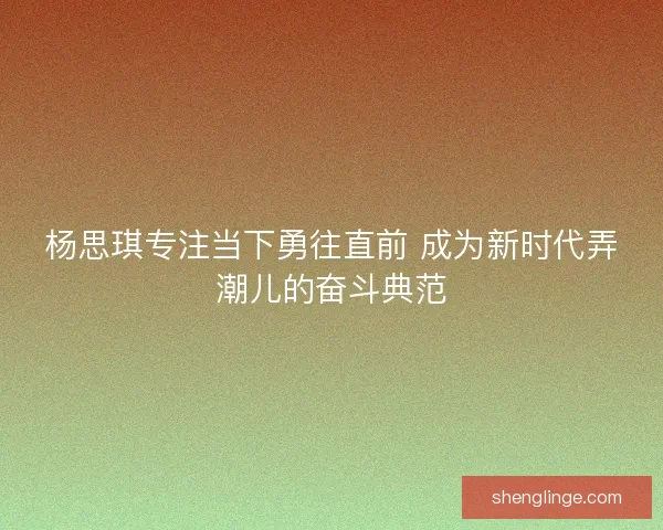 杨思琪专注当下勇往直前 成为新时代弄潮儿的奋斗典范