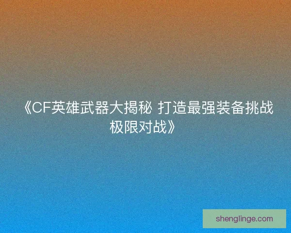 《CF英雄武器大揭秘 打造最强装备挑战极限对战》