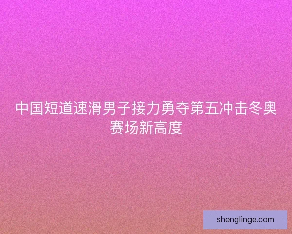 中国短道速滑男子接力勇夺第五冲击冬奥赛场新高度