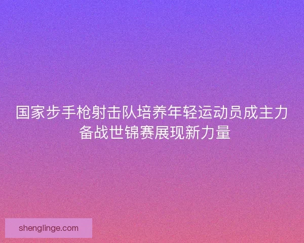 国家步手枪射击队培养年轻运动员成主力 备战世锦赛展现新力量
